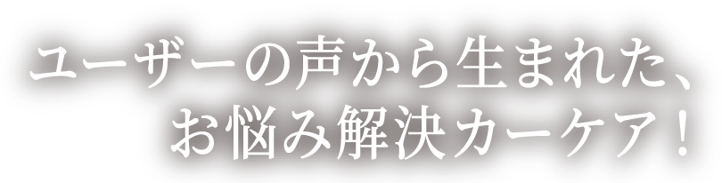 ユーザーの声から生まれた、お悩み解決カーケア! 